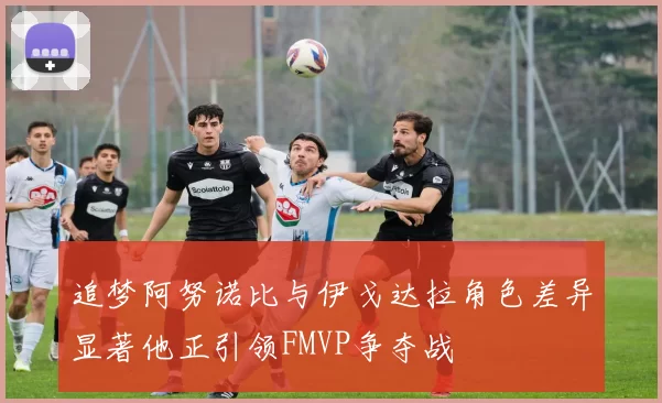 追梦阿努诺比与伊戈达拉角色差异显著他正引领FMVP争夺战