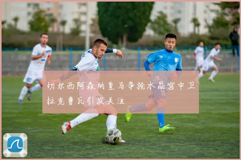 切尔西阿森纳皇马争抢水晶宫中卫拉克鲁瓦引发关注