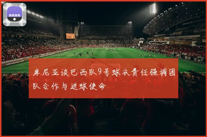 库尼亚谈巴西队9号球衣责任强调团队合作与进球使命