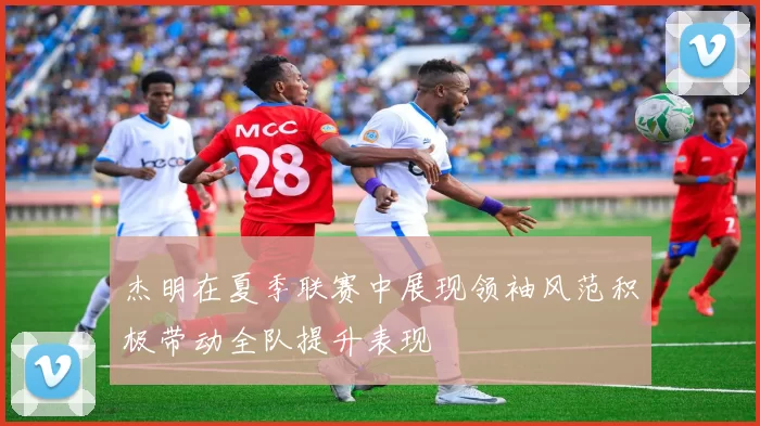 杰明在夏季联赛中展现领袖风范积极带动全队提升表现
