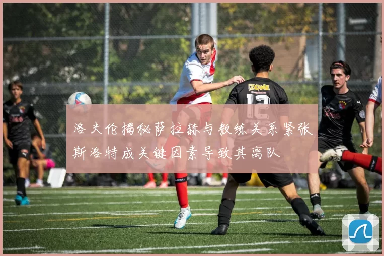 洛夫伦揭秘萨拉赫与教练关系紧张斯洛特成关键因素导致其离队